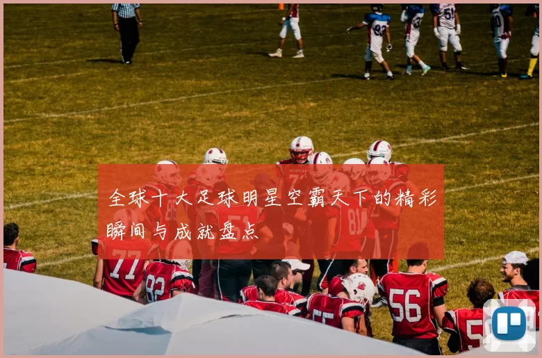 全球十大足球明星空霸天下的精彩瞬间与成就盘点