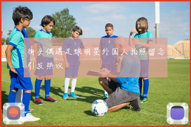 街头偶遇足球明星外国人拍照留念引发热议