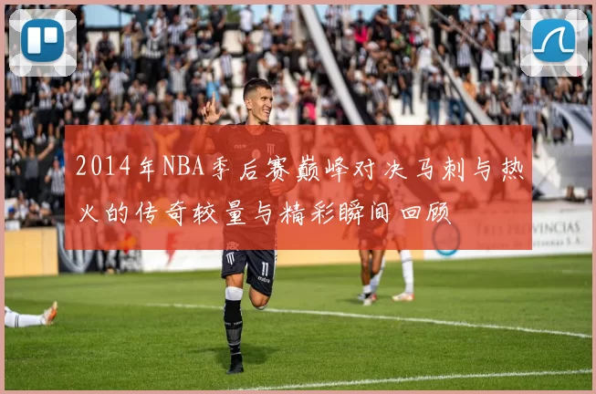 2014年NBA季后赛巅峰对决马刺与热火的传奇较量与精彩瞬间回顾