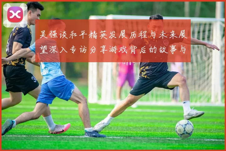 吴强谈和平精英发展历程与未来展望深入专访分享游戏背后的故事与挑战