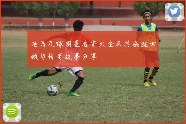 老马足球明星名字大全及其成就回顾与传奇故事分享