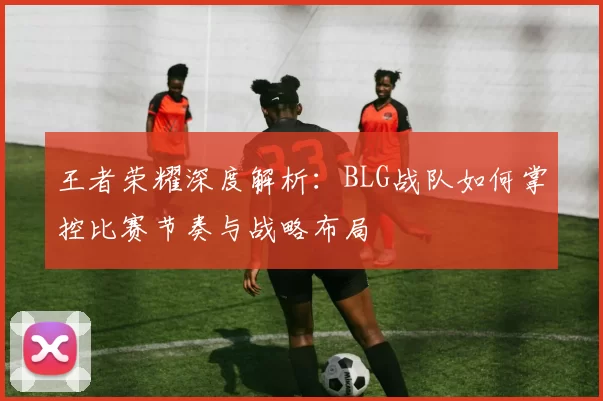 王者荣耀深度解析：BLG战队如何掌控比赛节奏与战略布局