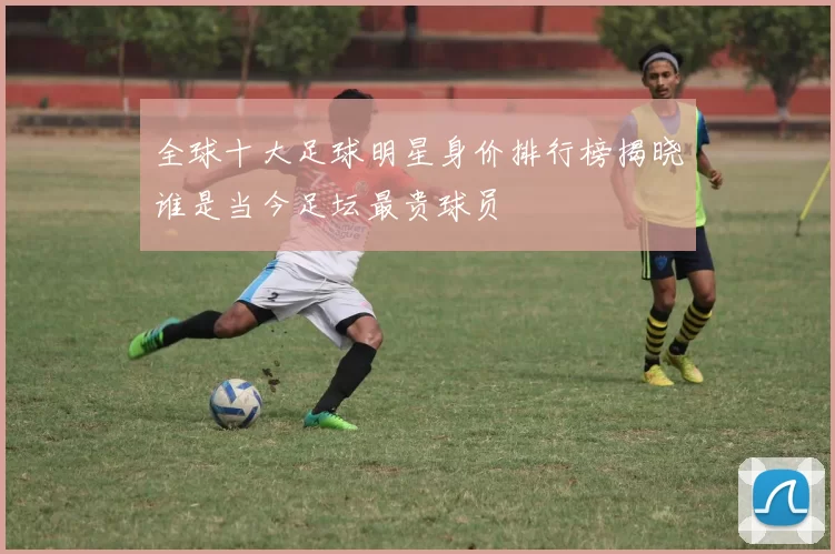 全球十大足球明星身价排行榜揭晓谁是当今足坛最贵球员