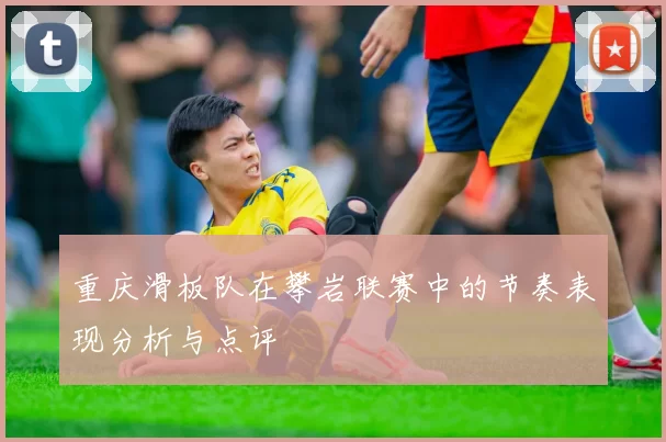 重庆滑板队在攀岩联赛中的节奏表现分析与点评