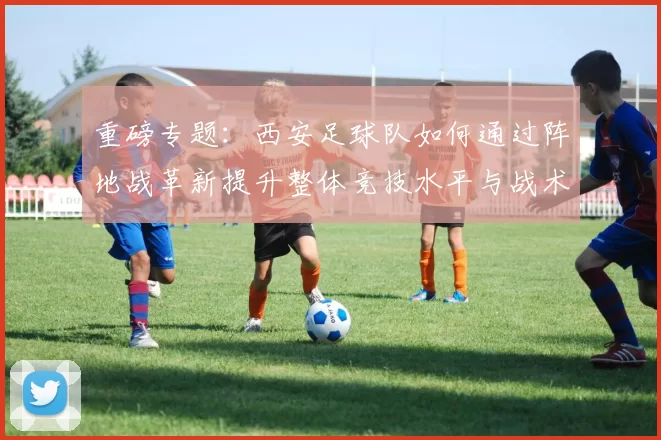 重磅专题：西安足球队如何通过阵地战革新提升整体竞技水平与战术表现