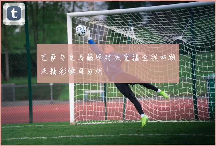 巴萨与皇马巅峰对决直播全程回顾及精彩瞬间分析