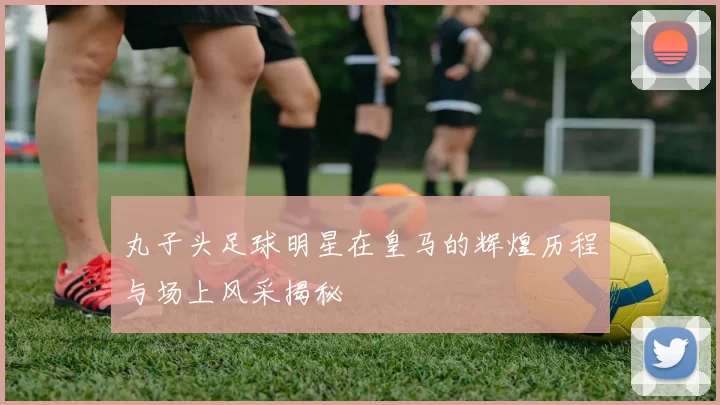 丸子头足球明星在皇马的辉煌历程与场上风采揭秘
