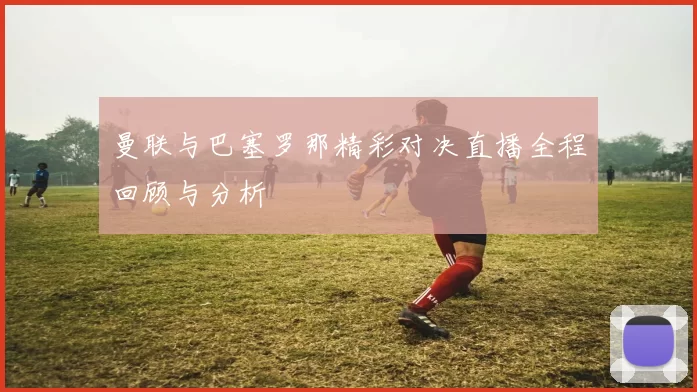 曼联与巴塞罗那精彩对决直播全程回顾与分析