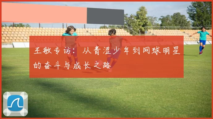 王敏专访：从青涩少年到网球明星的奋斗与成长之路