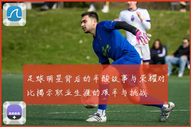 足球明星背后的辛酸故事与荣耀对比揭示职业生涯的艰辛与挑战
