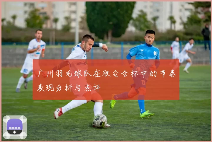 广州羽毛球队在联合会杯中的节奏表现分析与点评