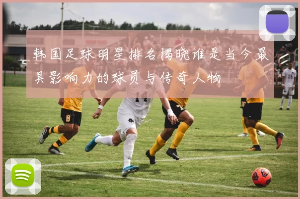 韩国足球明星排名揭晓谁是当今最具影响力的球员与传奇人物