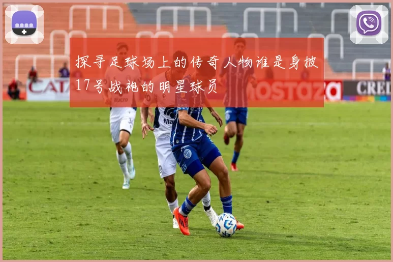 探寻足球场上的传奇人物谁是身披17号战袍的明星球员