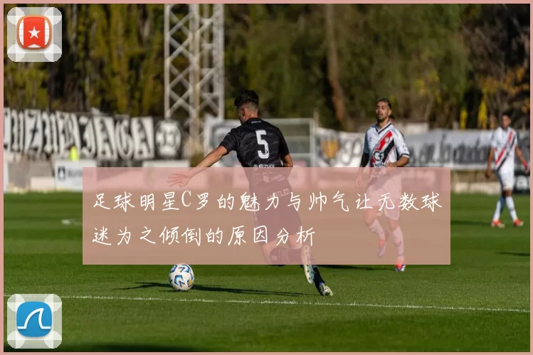 足球明星C罗的魅力与帅气让无数球迷为之倾倒的原因分析