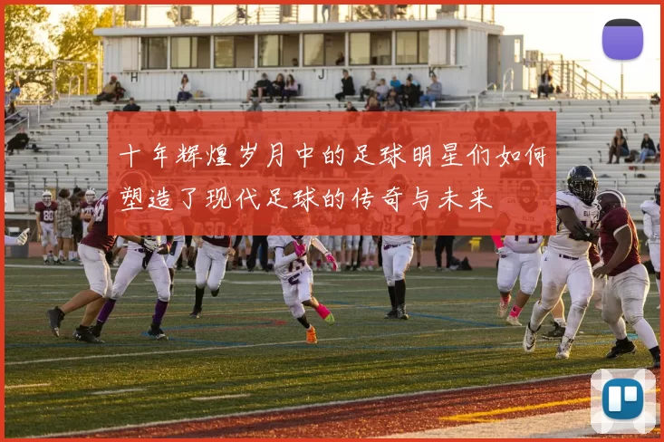 十年辉煌岁月中的足球明星们如何塑造了现代足球的传奇与未来