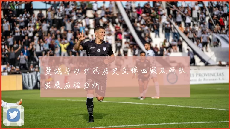 曼城与切尔西历史交锋回顾及两队发展历程分析