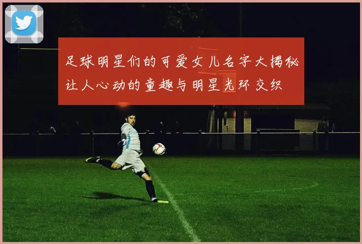 足球明星们的可爱女儿名字大揭秘让人心动的童趣与明星光环交织