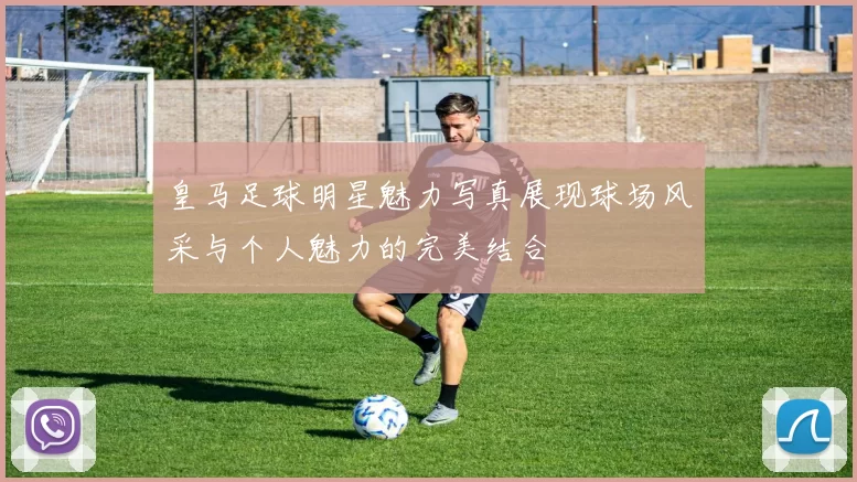 皇马足球明星魅力写真展现球场风采与个人魅力的完美结合