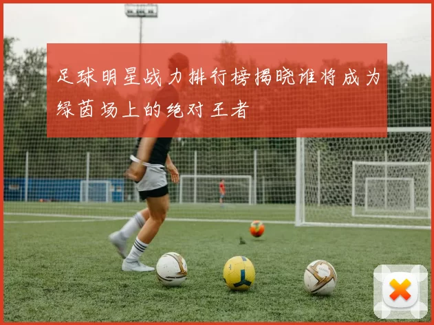 足球明星战力排行榜揭晓谁将成为绿茵场上的绝对王者