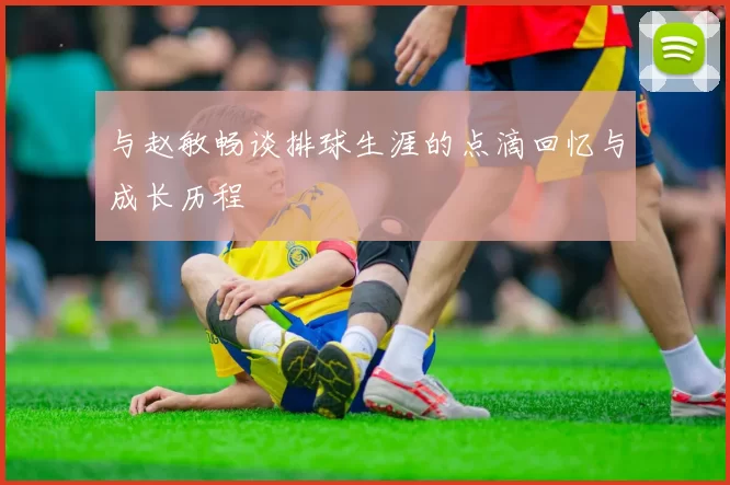 与赵敏畅谈排球生涯的点滴回忆与成长历程