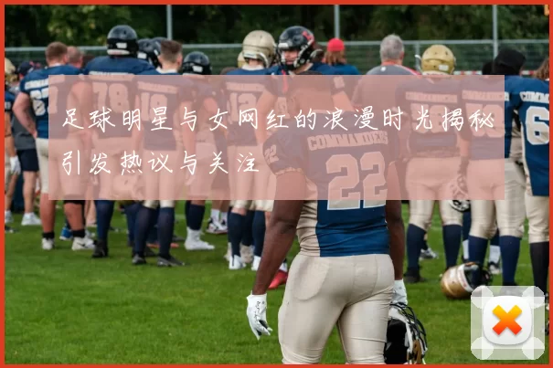 足球明星与女网红的浪漫时光揭秘引发热议与关注