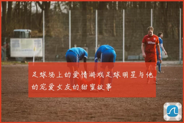 足球场上的爱情游戏足球明星与他的宠爱女友的甜蜜故事