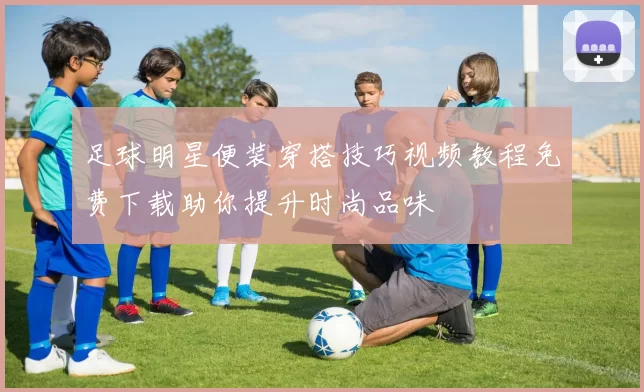 足球明星便装穿搭技巧视频教程免费下载助你提升时尚品味