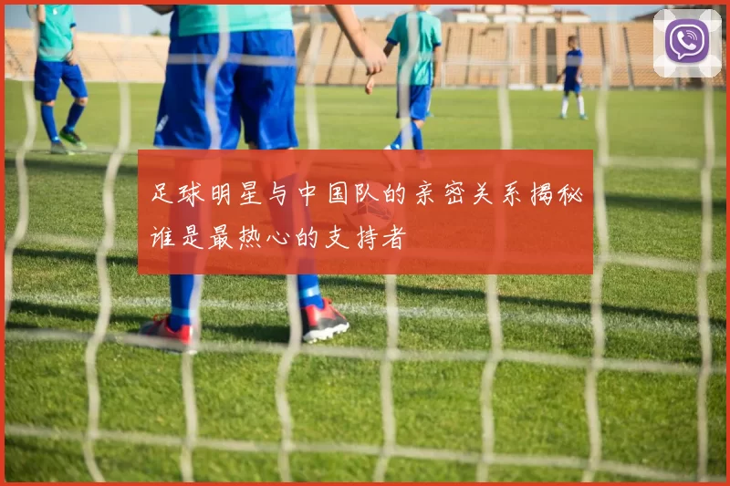 足球明星与中国队的亲密关系揭秘谁是最热心的支持者