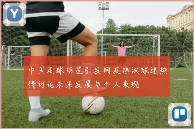 中国足球明星引发网友热议球迷热情讨论未来发展与个人表现