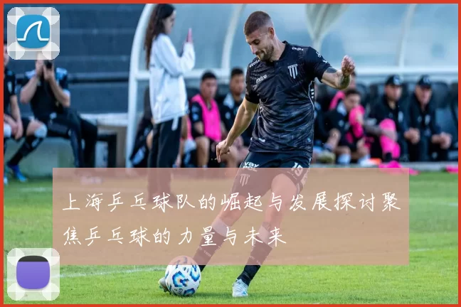 上海乒乓球队的崛起与发展探讨聚焦乒乓球的力量与未来