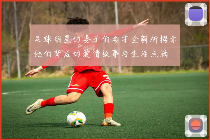 足球明星的妻子们名字全解析揭示他们背后的爱情故事与生活点滴