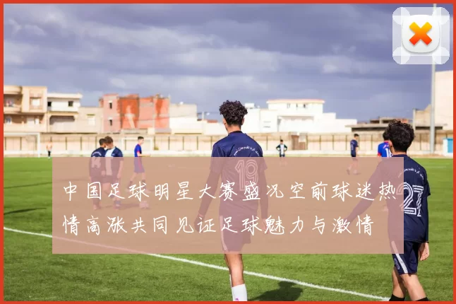 中国足球明星大赛盛况空前球迷热情高涨共同见证足球魅力与激情