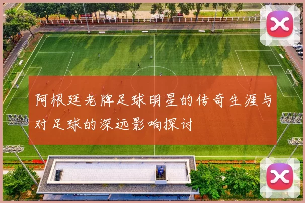 阿根廷老牌足球明星的传奇生涯与对足球的深远影响探讨