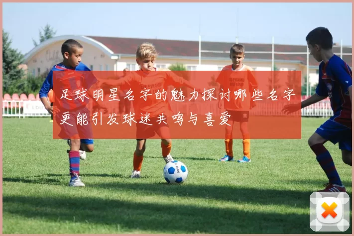 足球明星名字的魅力探讨哪些名字更能引发球迷共鸣与喜爱