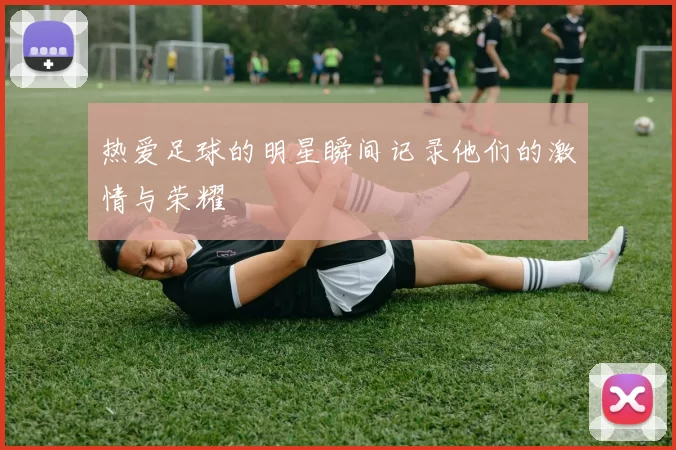 热爱足球的明星瞬间记录他们的激情与荣耀