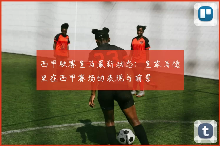 西甲联赛皇马最新动态：皇家马德里在西甲赛场的表现与前景