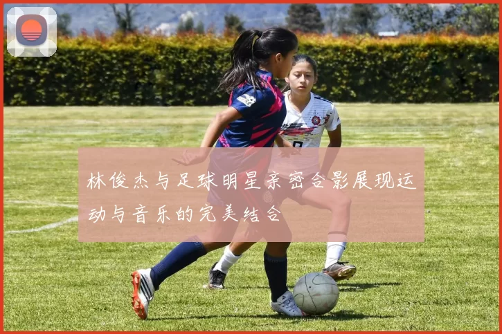 林俊杰与足球明星亲密合影展现运动与音乐的完美结合