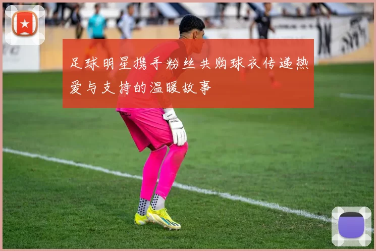 足球明星携手粉丝共购球衣传递热爱与支持的温暖故事