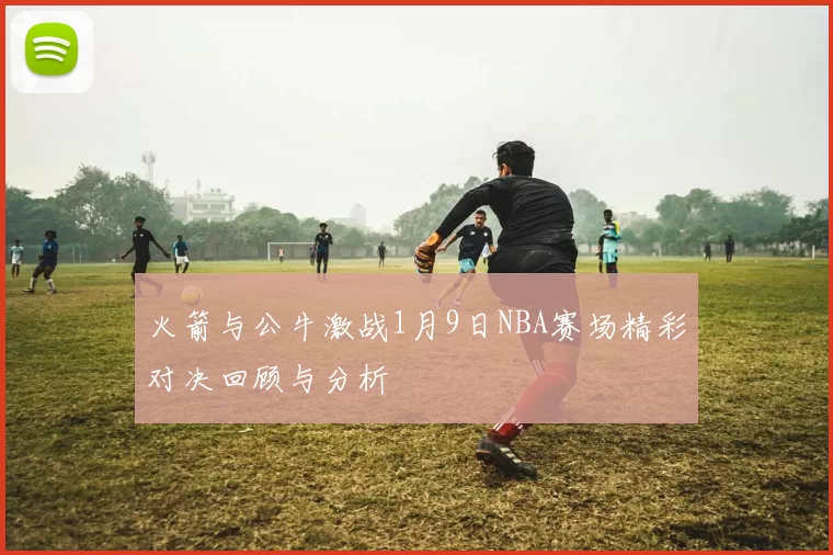 火箭与公牛激战1月9日NBA赛场精彩对决回顾与分析