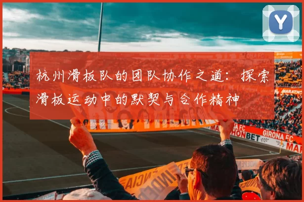杭州滑板队的团队协作之道：探索滑板运动中的默契与合作精神