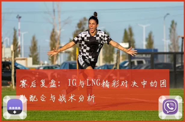赛后复盘：IG与LNG精彩对决中的团队配合与战术分析