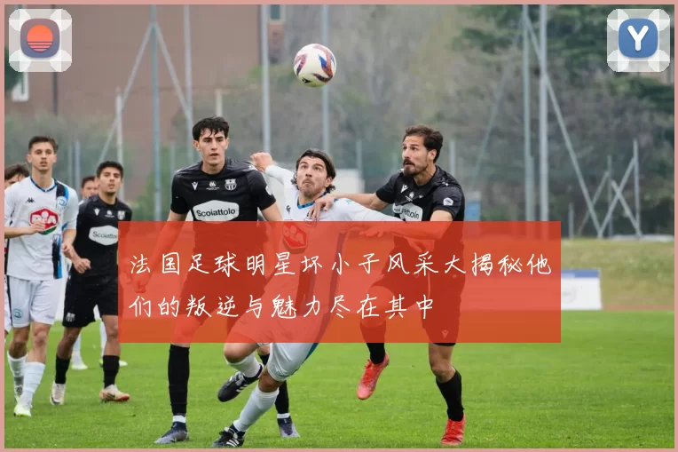 法国足球明星坏小子风采大揭秘他们的叛逆与魅力尽在其中