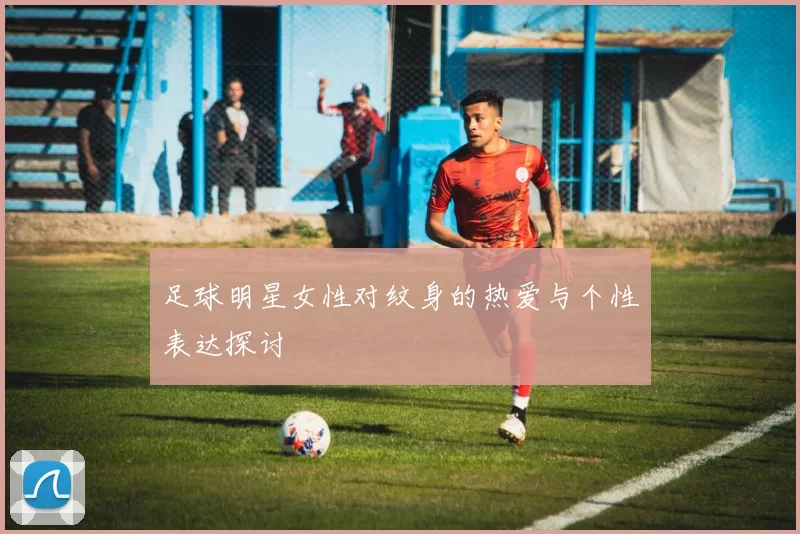 足球明星女性对纹身的热爱与个性表达探讨