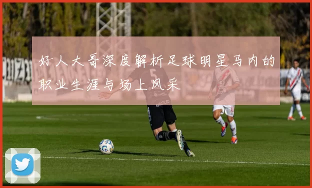 好人大哥深度解析足球明星马内的职业生涯与场上风采