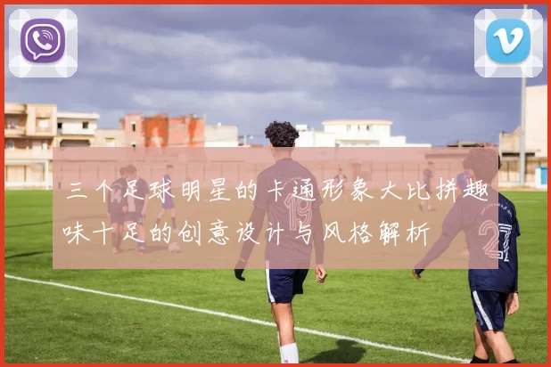 三个足球明星的卡通形象大比拼趣味十足的创意设计与风格解析