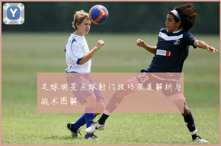 足球明星点球射门技巧深度解析与战术图解
