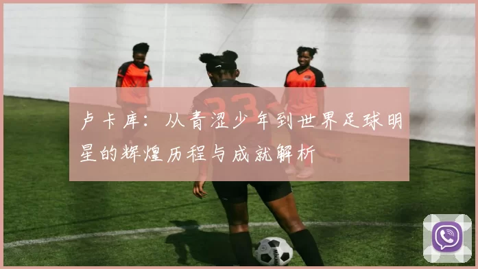 卢卡库：从青涩少年到世界足球明星的辉煌历程与成就解析