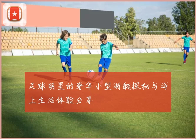 足球明星的奢华小型游艇探秘与海上生活体验分享