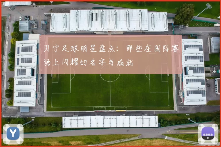 贝宁足球明星盘点：那些在国际赛场上闪耀的名字与成就