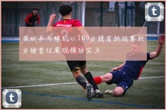 深圳乒乓球队以100分稳居挑战赛积分榜首位展现强劲实力